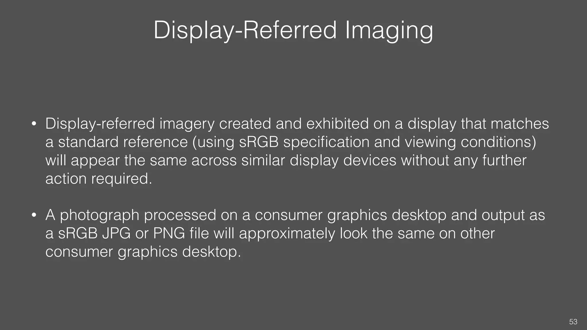 Display-Referred Imaging
• Display-referred imagery created and exhibited on a display that matches
a standard reference (using sRGB speciﬁcation and viewing conditions)
will appear the same across similar display devices without any further
action required.
• A photograph processed on a consumer graphics desktop and output as
a sRGB JPG or PNG ﬁle will approximately look the same on other
consumer graphics desktop.
53
 