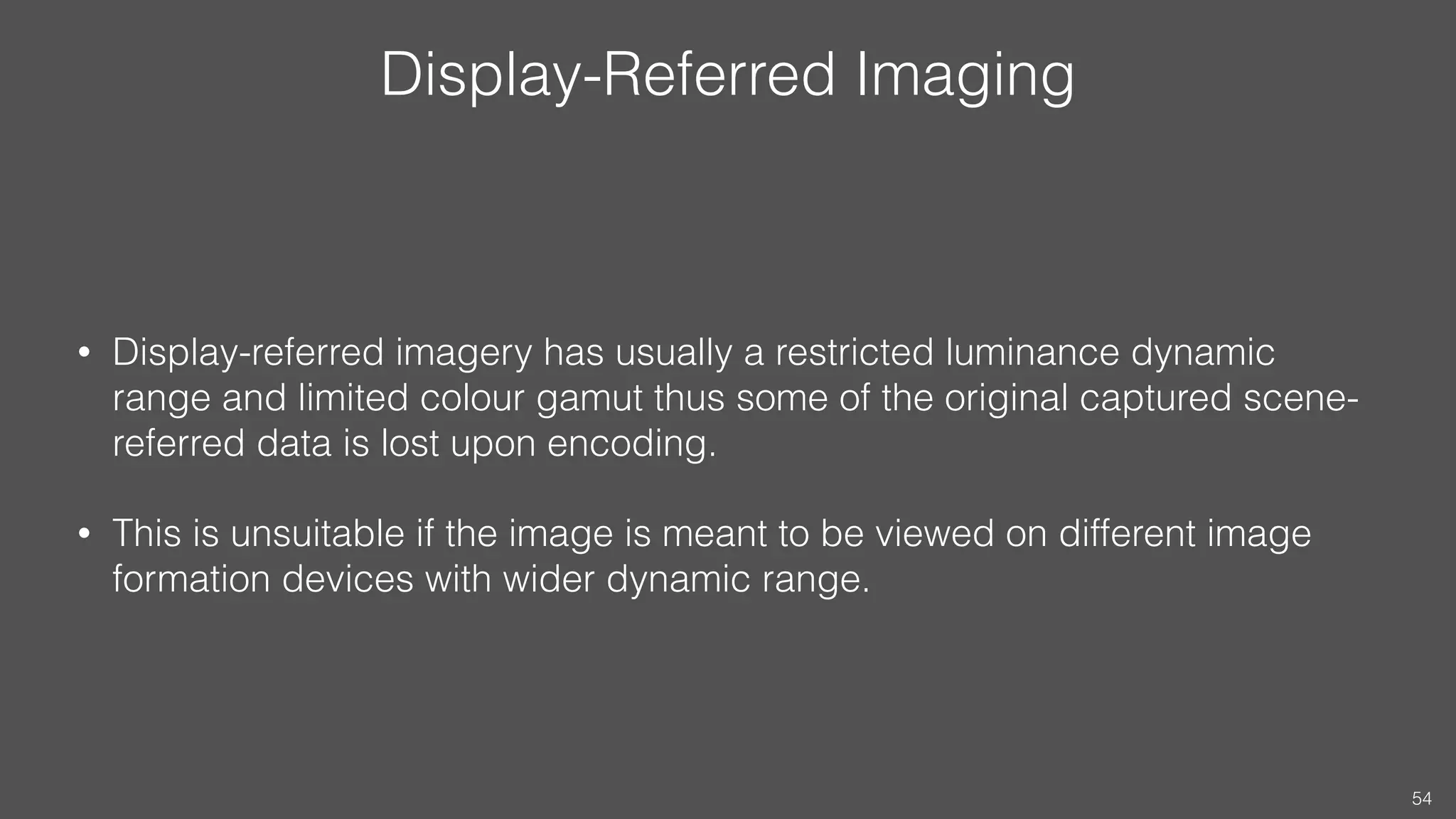 Display-Referred Imaging
• Display-referred imagery has usually a restricted luminance dynamic
range and limited colour gamut thus some of the original captured scene-
referred data is lost upon encoding.
• This is unsuitable if the image is meant to be viewed on different image
formation devices with wider dynamic range.
54
 