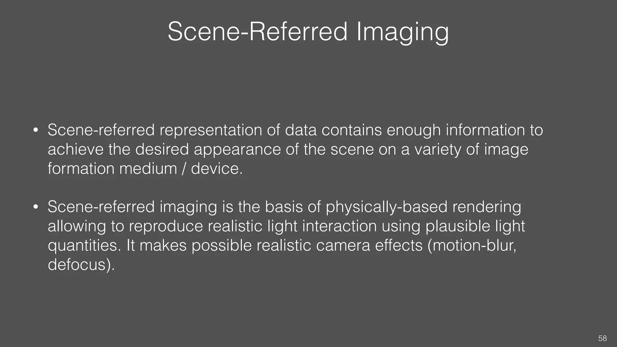 Scene-Referred Imaging
• Scene-referred representation of data contains enough information to
achieve the desired appearance of the scene on a variety of image
formation medium / device.
• Scene-referred imaging is the basis of physically-based rendering
allowing to reproduce realistic light interaction using plausible light
quantities. It makes possible realistic camera effects (motion-blur,
defocus).
58
 