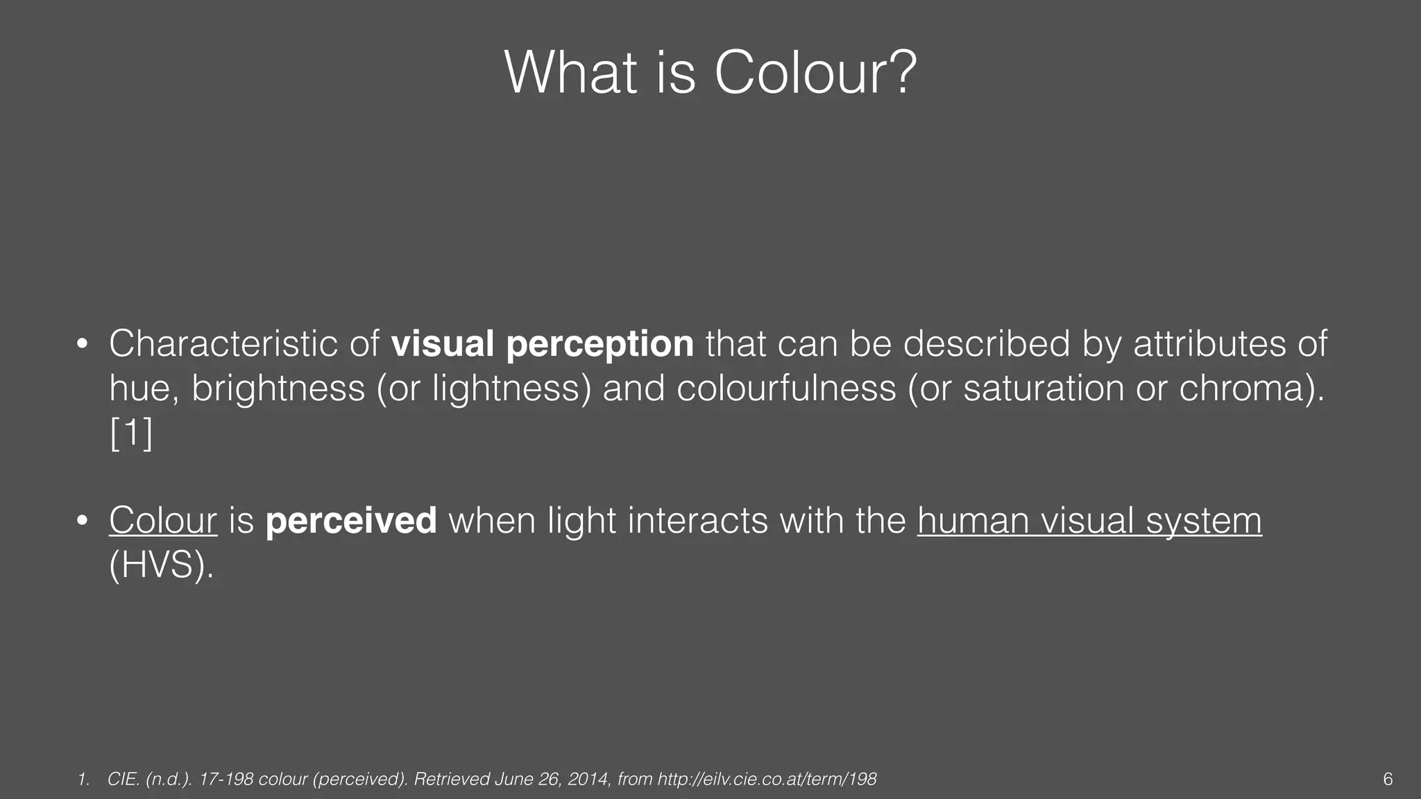 What is Colour?
• Characteristic of visual perception that can be described by attributes of
hue, brightness (or lightness) and colourfulness (or saturation or chroma).
[1]
• Colour is perceived when light interacts with the human visual system
(HVS).
1. CIE. (n.d.). 17-198 colour (perceived). Retrieved June 26, 2014, from http://eilv.cie.co.at/term/198 6
 