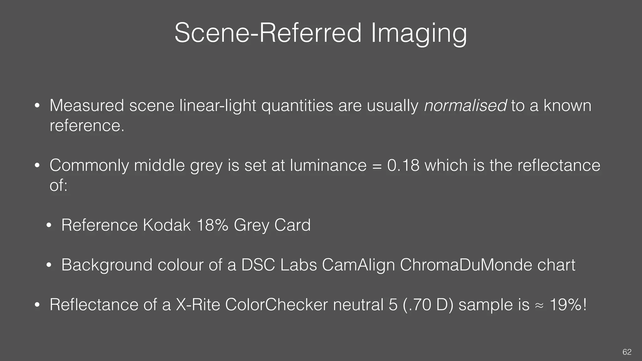 Scene-Referred Imaging
• Measured scene linear-light quantities are usually normalised to a known
reference.
• Commonly middle grey is set at luminance = 0.18 which is the reﬂectance
of:
• Reference Kodak 18% Grey Card
• Background colour of a DSC Labs CamAlign ChromaDuMonde chart
• Reﬂectance of a X-Rite ColorChecker neutral 5 (.70 D) sample is ≈ 19%!
62
 