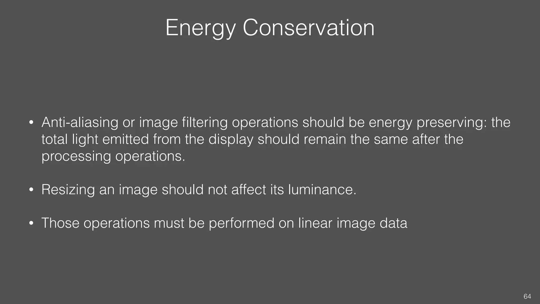 Energy Conservation
• Anti-aliasing or image ﬁltering operations should be energy preserving: the
total light emitted from the display should remain the same after the
processing operations.
• Resizing an image should not affect its luminance.
• Those operations must be performed on linear image data
64
 