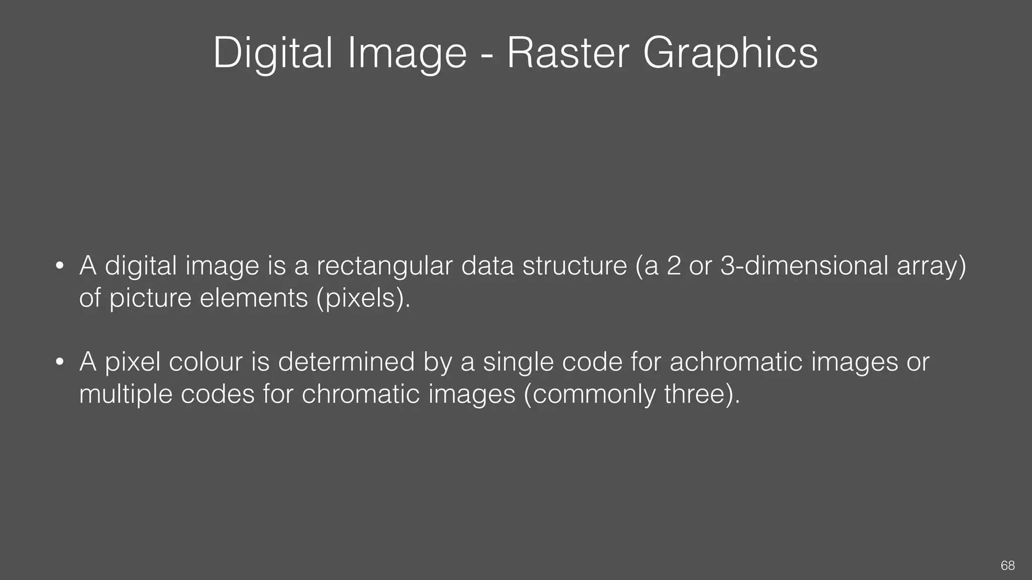 Digital Image - Raster Graphics
• A digital image is a rectangular data structure (a 2 or 3-dimensional array)
of picture elements (pixels).
• A pixel colour is determined by a single code for achromatic images or
multiple codes for chromatic images (commonly three).
68
 