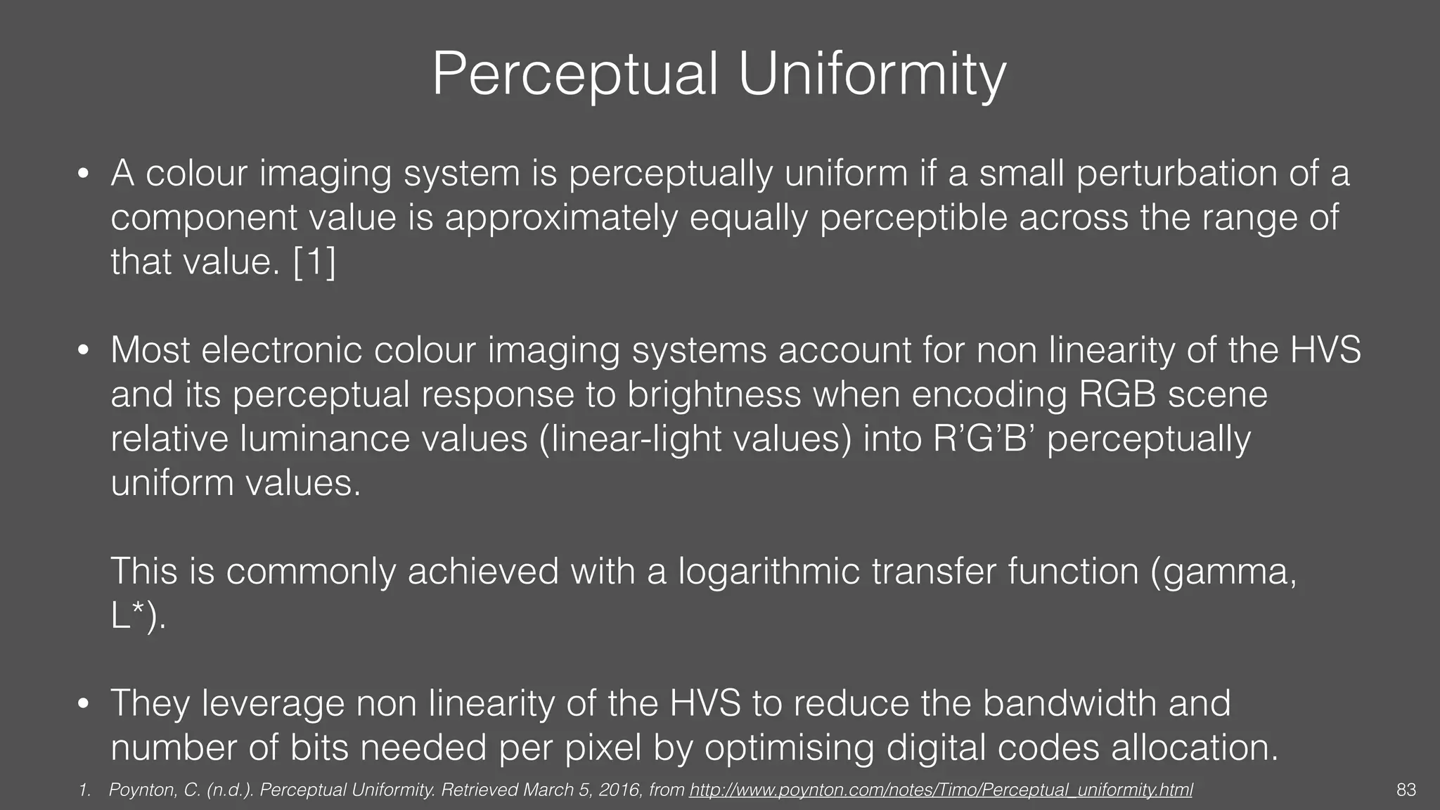 Perceptual Uniformity
• A colour imaging system is perceptually uniform if a small perturbation of a
component value is approximately equally perceptible across the range of
that value. [1]
• Most electronic colour imaging systems account for non linearity of the HVS
and its perceptual response to brightness when encoding RGB scene
relative luminance values (linear-light values) into R’G’B’ perceptually
uniform values. 
 
This is commonly achieved with a logarithmic transfer function (gamma,
L*).
• They leverage non linearity of the HVS to reduce the bandwidth and
number of bits needed per pixel by optimising digital codes allocation.
1. Poynton, C. (n.d.). Perceptual Uniformity. Retrieved March 5, 2016, from http://www.poynton.com/notes/Timo/Perceptual_uniformity.html 83
 