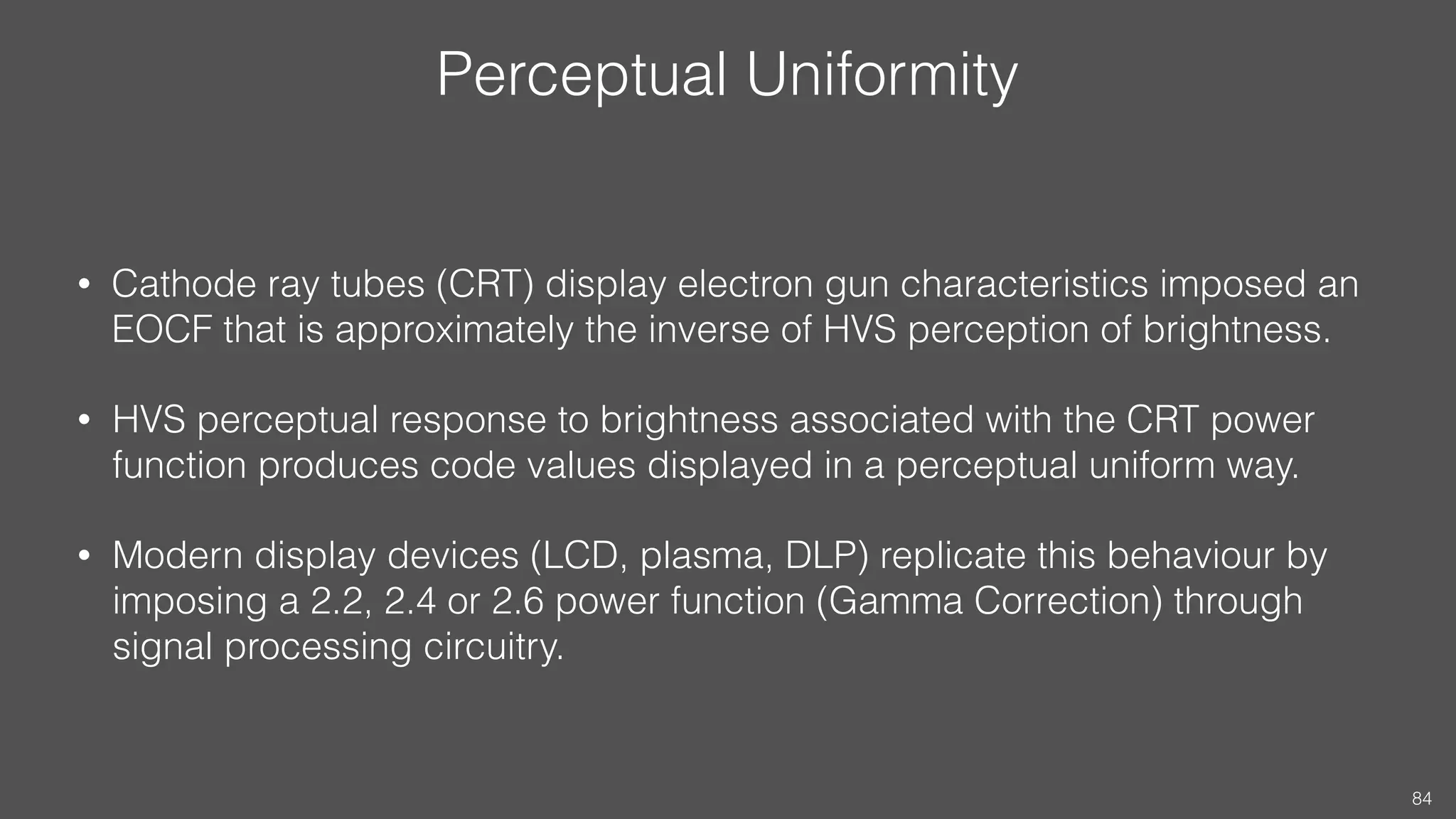 Perceptual Uniformity
• Cathode ray tubes (CRT) display electron gun characteristics imposed an
EOCF that is approximately the inverse of HVS perception of brightness.
• HVS perceptual response to brightness associated with the CRT power
function produces code values displayed in a perceptual uniform way.
• Modern display devices (LCD, plasma, DLP) replicate this behaviour by
imposing a 2.2, 2.4 or 2.6 power function (Gamma Correction) through
signal processing circuitry.
84
 