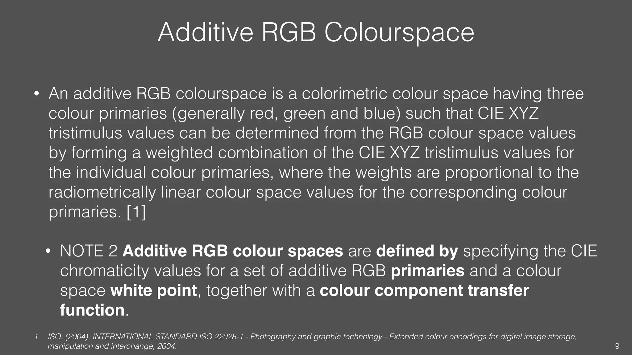 Additive RGB Colourspace
• An additive RGB colourspace is a colorimetric colour space having three
colour primaries (generally red, green and blue) such that CIE XYZ
tristimulus values can be determined from the RGB colour space values
by forming a weighted combination of the CIE XYZ tristimulus values for
the individual colour primaries, where the weights are proportional to the
radiometrically linear colour space values for the corresponding colour
primaries. [1]
• NOTE 2 Additive RGB colour spaces are deﬁned by specifying the CIE
chromaticity values for a set of additive RGB primaries and a colour
space white point, together with a colour component transfer
function.
1. ISO. (2004). INTERNATIONAL STANDARD ISO 22028-1 - Photography and graphic technology - Extended colour encodings for digital image storage,
manipulation and interchange, 2004. 9
 