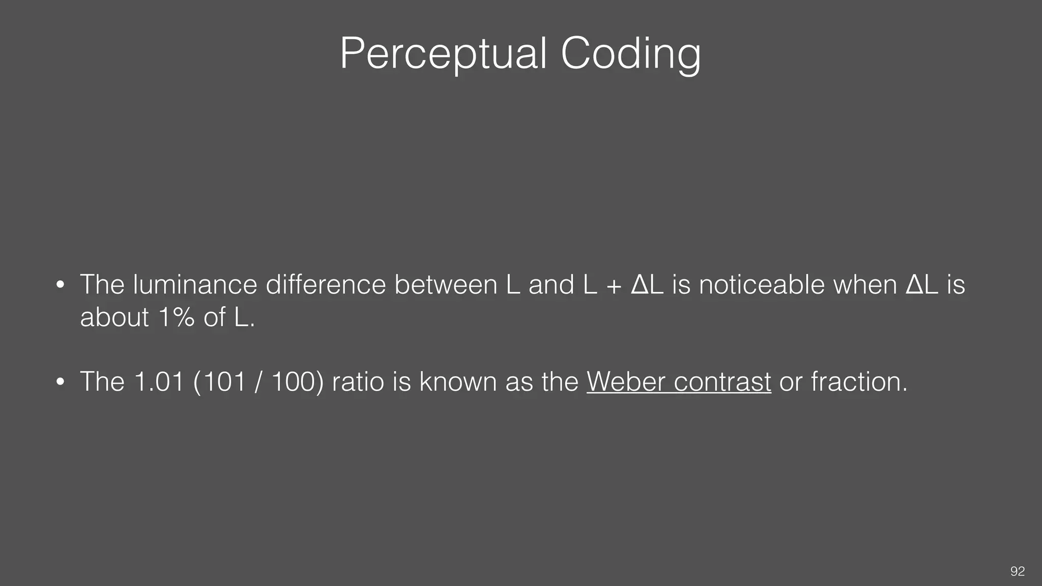 Perceptual Coding
• The luminance difference between L and L + ΔL is noticeable when ΔL is
about 1% of L.
• The 1.01 (101 / 100) ratio is known as the Weber contrast or fraction.
92
 