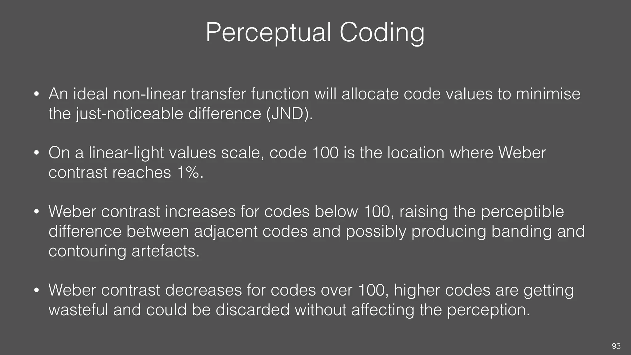 Perceptual Coding
• An ideal non-linear transfer function will allocate code values to minimise
the just-noticeable difference (JND).
• On a linear-light values scale, code 100 is the location where Weber
contrast reaches 1%.
• Weber contrast increases for codes below 100, raising the perceptible
difference between adjacent codes and possibly producing banding and
contouring artefacts.
• Weber contrast decreases for codes over 100, higher codes are getting
wasteful and could be discarded without affecting the perception.
93
 