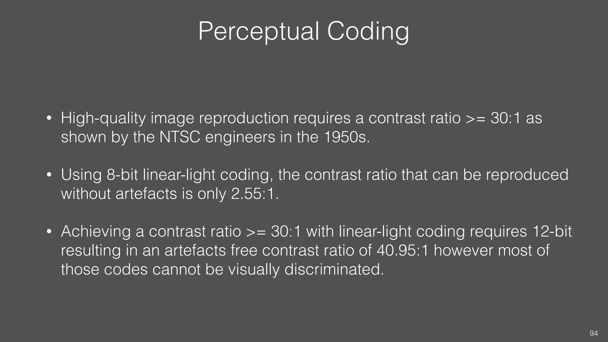 Perceptual Coding
• High-quality image reproduction requires a contrast ratio >= 30:1 as
shown by the NTSC engineers in the 1950s.
• Using 8-bit linear-light coding, the contrast ratio that can be reproduced
without artefacts is only 2.55:1.
• Achieving a contrast ratio >= 30:1 with linear-light coding requires 12-bit
resulting in an artefacts free contrast ratio of 40.95:1 however most of
those codes cannot be visually discriminated.
94
 
