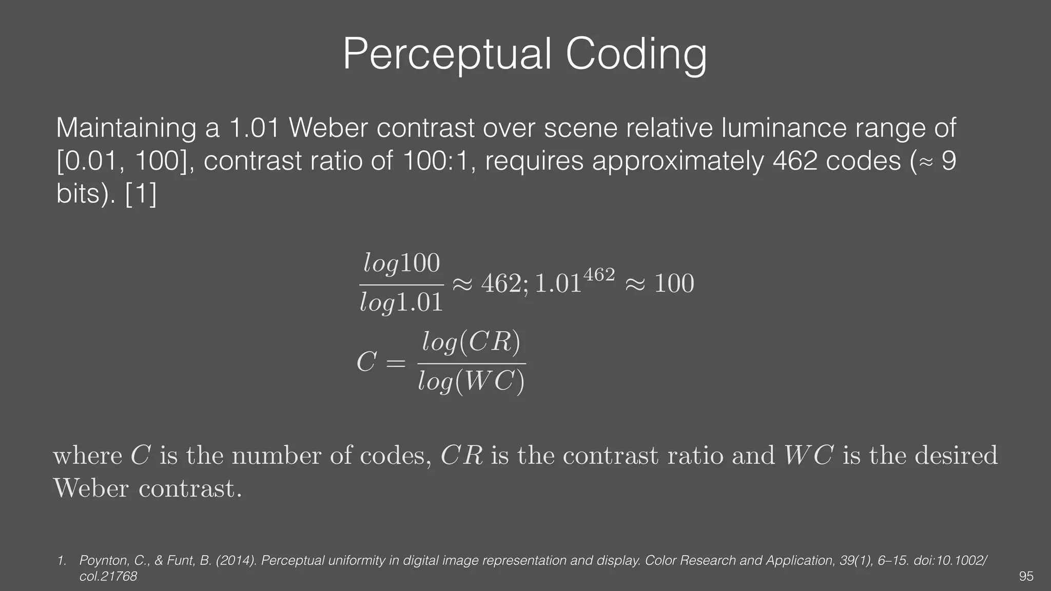 Perceptual Coding
Maintaining a 1.01 Weber contrast over scene relative luminance range of
[0.01, 100], contrast ratio of 100:1, requires approximately 462 codes (≈ 9
bits). [1]
1. Poynton, C., & Funt, B. (2014). Perceptual uniformity in digital image representation and display. Color Research and Application, 39(1), 6–15. doi:10.1002/
col.21768 95
log100
log1.01
⇡ 462; 1.01462
⇡ 100
C =
log(CR)
log(WC)
where C is the number of codes, CR is the contrast ratio and WC is the desired
Weber contrast.
 