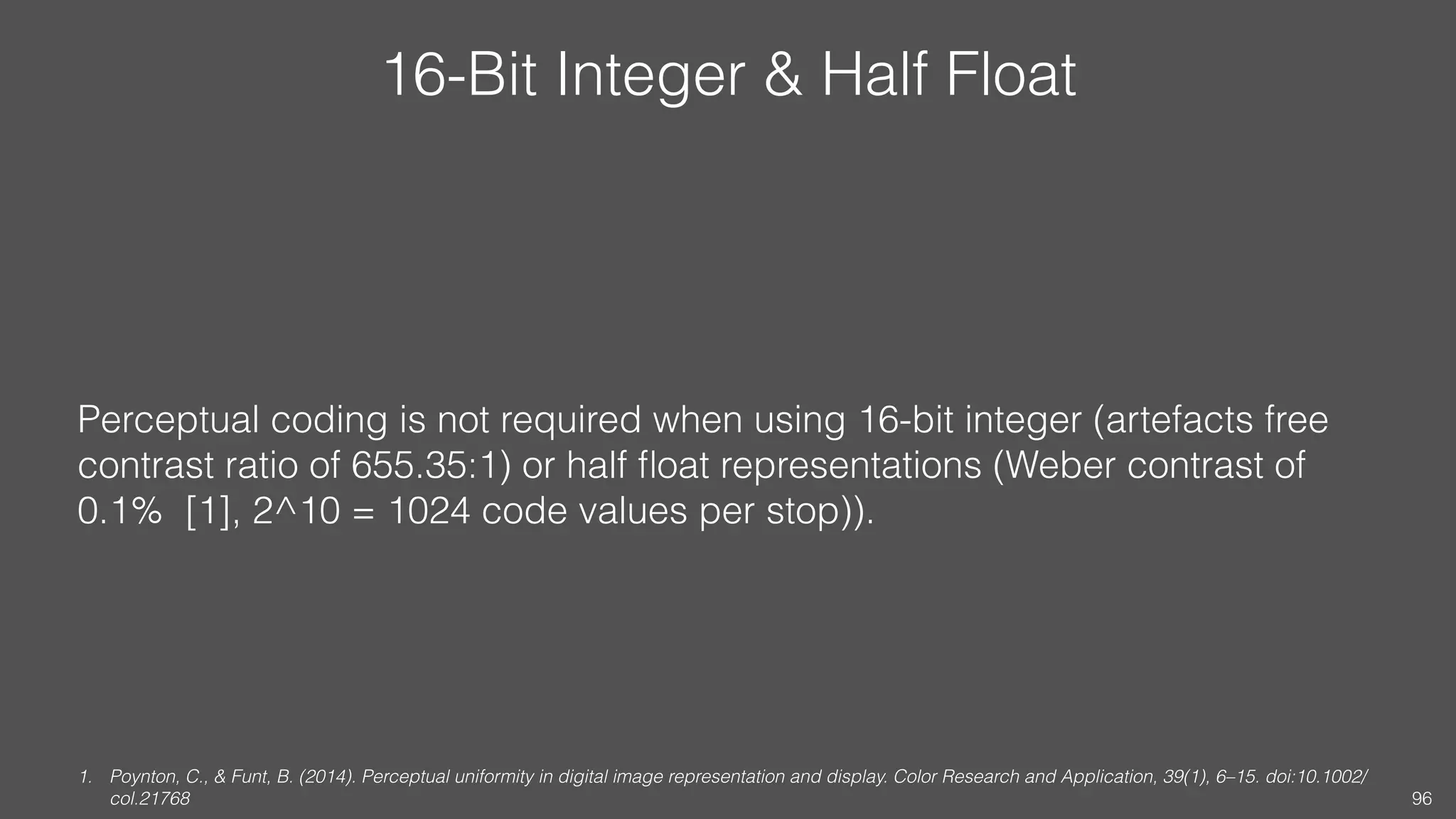 16-Bit Integer & Half Float
Perceptual coding is not required when using 16-bit integer (artefacts free
contrast ratio of 655.35:1) or half ﬂoat representations (Weber contrast of
0.1% [1], 2^10 = 1024 code values per stop)).
1. Poynton, C., & Funt, B. (2014). Perceptual uniformity in digital image representation and display. Color Research and Application, 39(1), 6–15. doi:10.1002/
col.21768 96
 