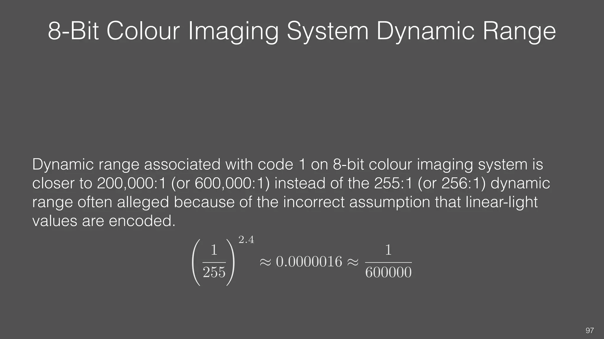 8-Bit Colour Imaging System Dynamic Range
Dynamic range associated with code 1 on 8-bit colour imaging system is
closer to 200,000:1 (or 600,000:1) instead of the 255:1 (or 256:1) dynamic
range often alleged because of the incorrect assumption that linear-light
values are encoded.
97
1
255
!2.4
⇡ 0.0000016 ⇡
1
600000
 