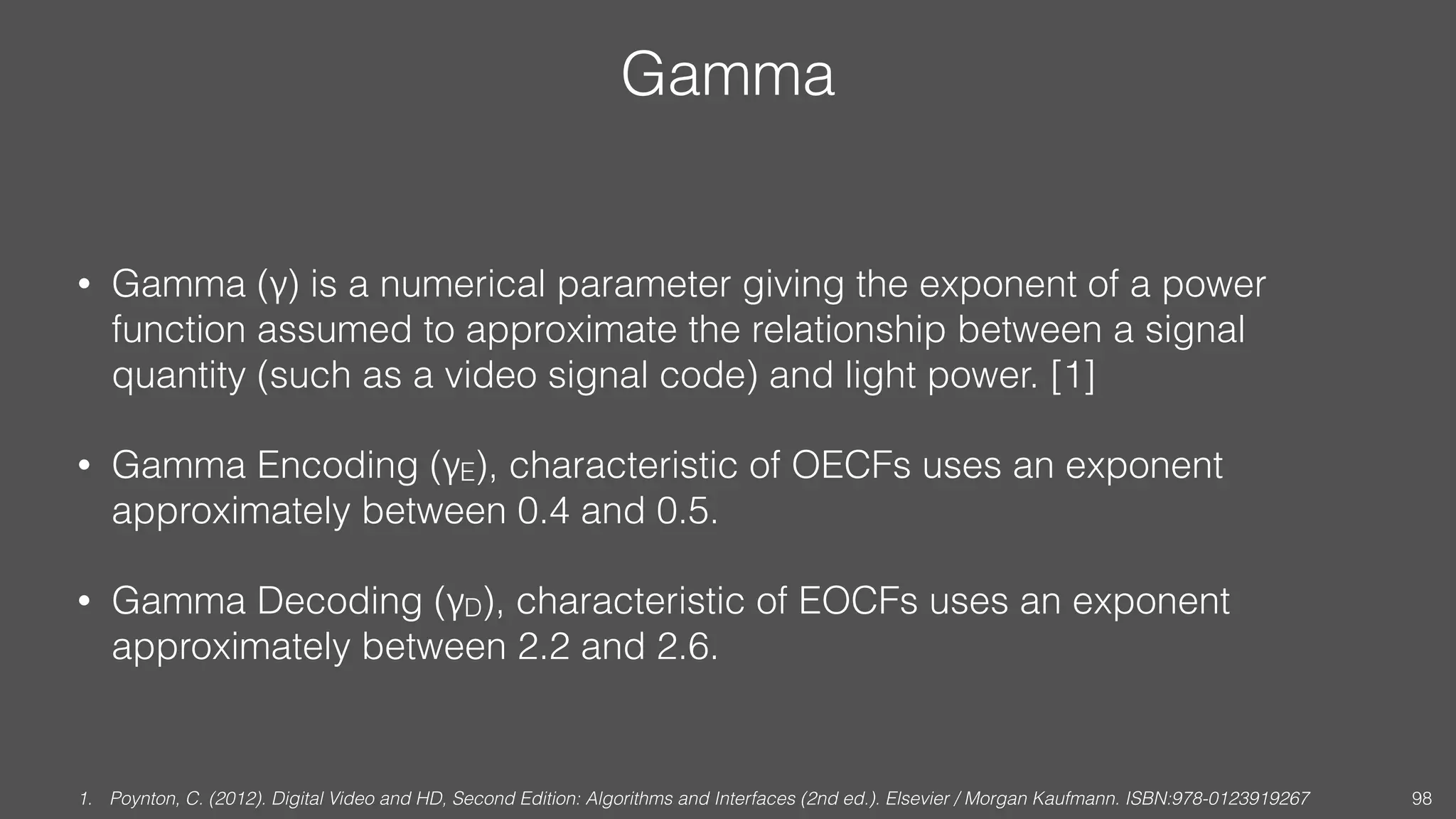 Gamma
• Gamma (γ) is a numerical parameter giving the exponent of a power
function assumed to approximate the relationship between a signal
quantity (such as a video signal code) and light power. [1]
• Gamma Encoding (γE), characteristic of OECFs uses an exponent
approximately between 0.4 and 0.5.
• Gamma Decoding (γD), characteristic of EOCFs uses an exponent
approximately between 2.2 and 2.6.
1. Poynton, C. (2012). Digital Video and HD, Second Edition: Algorithms and Interfaces (2nd ed.). Elsevier / Morgan Kaufmann. ISBN:978-0123919267 98
 