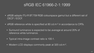 sRGB IEC 61966-2-1:1999
• sRGB adopts ITU-R BT.709 RGB colourspace gamut but a different set of
OECF / EOCF.
• sRGB refere...