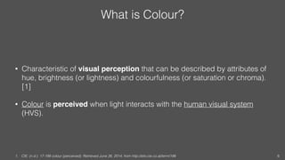 What is Colour?
• Characteristic of visual perception that can be described by attributes of
hue, brightness (or lightness...