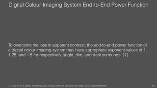Digital Colour Imaging System End-to-End Power Function
To overcome the loss in apparent contrast, the end-to-end power function of
a digital colour imaging system may have appropriate exponent values of 1,
1.25, and 1.5 for respectively bright, dim, and dark surrounds. [1]
1. Hunt, R. W. G. (2004). The Reproduction of Colour (6th ed.). Chichester, UK: Wiley. doi:10.1002/0470024275 101
 
