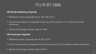 ITU-R BT.1886
• HD Studio Mastering (Typical)
• Reference white is typically set at 100-120 cd.m-2.
• Surround luminance is expected to be very dim at around 1% of reference white
luminance.
• Typical intra-image contrast ratio is 1000:1.
• HD Consumer (Typical)
• Reference white is typically set at 200 cd.m-2.
• Surround luminance is expected to be dim at around 5% of reference white luminance.
• Typical intra-image contrast ratio is 400:1.
107
 