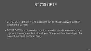 BT.709 OETF
• BT.709 OETF deﬁnes a 0.45 exponent but its effective power function
exponent is γE ≈ 0.5.
• BT.709 OETF is a piece-wise function: in order to reduce noise in dark
region, a line segment limits the slope of the power function (slope of a
power function is inﬁnite at zero).
110
 