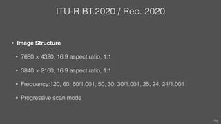 ITU-R BT.2020 / Rec. 2020
• Image Structure
• 7680 × 4320, 16:9 aspect ratio, 1:1
• 3840 × 2160, 16:9 aspect ratio, 1:1
• Frequency:120, 60, 60/1.001, 50, 30, 30/1.001, 25, 24, 24/1.001
• Progressive scan mode
119
 
