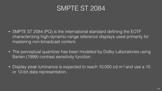 SMPTE ST 2084
• SMPTE ST 2084 (PQ) is the international standard deﬁning the EOTF
characterizing high-dynamic-range reference displays used primarily for
mastering non-broadcast content.
• The perceptual quantizer has been modeled by Dolby Laboratories using
Barten (1999) contrast sensitivity function.
• Display peak luminance is expected to reach 10,000 cd.m-2 and use a 10
or 12-bit data representation.
124
 