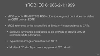 sRGB IEC 61966-2-1:1999
• sRGB adopts ITU-R BT.709 RGB colourspace gamut but it does not deﬁne
an OETF, only an EOTF.
• sRGB reference white is speciﬁed at 80 cd.m-2 in accordance to CRTs.
• Surround luminance is expected to be average at around 20% of
reference white luminance.
• Typical intra-image contrast ratio is 100:1.
• Modern LCD displays commonly peak at 320 cd.m-2.
127
 