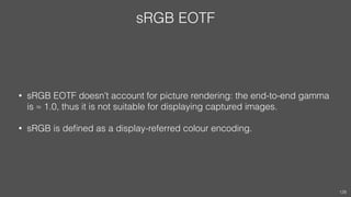 sRGB EOTF
• sRGB EOTF doesn’t account for picture rendering: the end-to-end gamma
is ≈ 1.0, thus it is not suitable for displaying captured images.
• sRGB is deﬁned as a display-referred colour encoding.
128
 