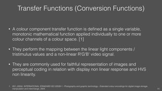 Transfer Functions (Conversion Functions)
• A colour component transfer function is deﬁned as a single variable,
monotonic mathematical function applied individually to one or more
colour channels of a colour space. [1]
• They perform the mapping between the linear light components /
tristimulus values and a non-linear R'G'B' video signal.
• They are commonly used for faithful representation of images and
perceptual coding in relation with display non linear response and HVS
non linearity.
1. ISO. (2004). INTERNATIONAL STANDARD ISO 22028-1 - Photography and graphic technology - Extended colour encodings for digital image storage,
manipulation and interchange, 2004. 14
 