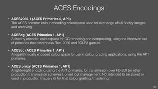 ACES Encodings
• ACES2065-1 (ACES Primaries 0, AP0) 
The ACES common colour encoding colourspace used for exchange of full...