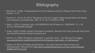 Bibliography
• Reinhard, E. (2009). A Reassessment of the Simultaneous Dynamic Range of the Human Visual
System, 17–24.
• Poynton, C., & Funt, B. (2014). Perceptual uniformity in digital image representation and display.
Color Research and Application, 39(1), 6–15. doi:10.1002/col.21768
• Selan, J. (2012). Cinematic color. ACM SIGGRAPH 2012 Posters on - SIGGRAPH ’12, 1–54.
doi:10.1145/2343483.2343492
• Kodak. (2002). KODAK: Student Filmmaker’s Handbook. Retrieved from http://ultra.sdk.free.fr/misc/
TechniquePhoto/Kodak Student Handbook.pdf
• Gilchrist, A. (2008). Perceptual organization in lightness. Vasa, 1–25. Retrieved from http://
www.gestaltrevision.be/pdfs/oxford/Gilchrist-Perceptual_organization_in_lightness.pdf
• Nilsson, M. (2015). BT Media and Broadcast - Ultra High Deﬁnition Video Formats and
Standardisation. Retrieved from http://www.mediaandbroadcast.bt.com/wp-content/uploads/
D2936-UHDTV-ﬁnal.pdf
185
 