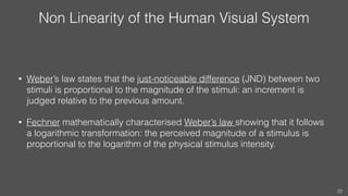 Non Linearity of the Human Visual System
• Weber’s law states that the just-noticeable difference (JND) between two
stimuli is proportional to the magnitude of the stimuli: an increment is
judged relative to the previous amount.
• Fechner mathematically characterised Weber’s law showing that it follows
a logarithmic transformation: the perceived magnitude of a stimulus is
proportional to the logarithm of the physical stimulus intensity.
22
 