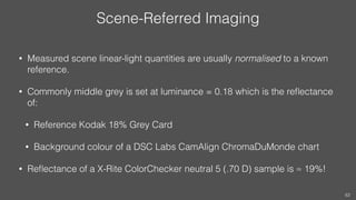 Scene-Referred Imaging
• Measured scene linear-light quantities are usually normalised to a known
reference.
• Commonly mi...