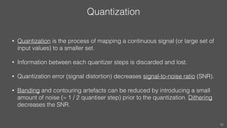 Quantization
• Quantization is the process of mapping a continuous signal (or large set of
input values) to a smaller set.
• Information between each quantizer steps is discarded and lost.
• Quantization error (signal distortion) decreases signal-to-noise ratio (SNR).
• Banding and contouring artefacts can be reduced by introducing a small
amount of noise (≈ 1 / 2 quantiser step) prior to the quantization. Dithering
decreases the SNR.
72
 
