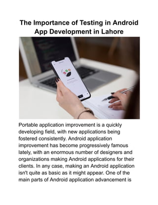 The Importance of Testing in Android
App Development in Lahore
Portable application improvement is a quickly
developing field, with new applications being
fostered consistently. Android application
improvement has become progressively famous
lately, with an enormous number of designers and
organizations making Android applications for their
clients. In any case, making an Android application
isn't quite as basic as it might appear. One of the
main parts of Android application advancement is
 