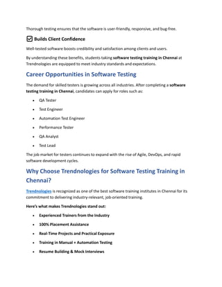 Thorough testing ensures that the software is user-friendly, responsive, and bug-free.
✅ Builds Client Confidence
Well-tested software boosts credibility and satisfaction among clients and users.
By understanding these benefits, students taking software testing training in Chennai at
Trendnologies are equipped to meet industry standards and expectations.
Career Opportunities in Software Testing
The demand for skilled testers is growing across all industries. After completing a software
testing training in Chennai, candidates can apply for roles such as:
 QA Tester
 Test Engineer
 Automation Test Engineer
 Performance Tester
 QA Analyst
 Test Lead
The job market for testers continues to expand with the rise of Agile, DevOps, and rapid
software development cycles.
Why Choose Trendnologies for Software Testing Training in
Chennai?
Trendnologies is recognized as one of the best software training institutes in Chennai for its
commitment to delivering industry-relevant, job-oriented training.
Here’s what makes Trendnologies stand out:
 Experienced Trainers from the Industry
 100% Placement Assistance
 Real-Time Projects and Practical Exposure
 Training in Manual + Automation Testing
 Resume Building & Mock Interviews
 