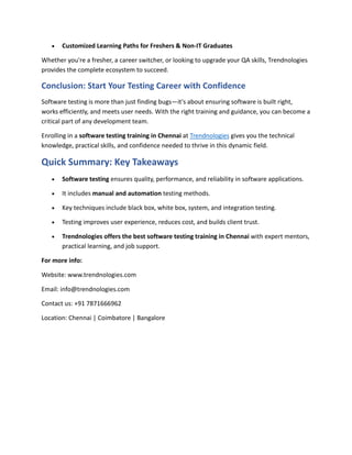  Customized Learning Paths for Freshers & Non-IT Graduates
Whether you're a fresher, a career switcher, or looking to upgrade your QA skills, Trendnologies
provides the complete ecosystem to succeed.
Conclusion: Start Your Testing Career with Confidence
Software testing is more than just finding bugs—it's about ensuring software is built right,
works efficiently, and meets user needs. With the right training and guidance, you can become a
critical part of any development team.
Enrolling in a software testing training in Chennai at Trendnologies gives you the technical
knowledge, practical skills, and confidence needed to thrive in this dynamic field.
Quick Summary: Key Takeaways
 Software testing ensures quality, performance, and reliability in software applications.
 It includes manual and automation testing methods.
 Key techniques include black box, white box, system, and integration testing.
 Testing improves user experience, reduces cost, and builds client trust.
 Trendnologies offers the best software testing training in Chennai with expert mentors,
practical learning, and job support.
For more info:
Website: www.trendnologies.com
Email: info@trendnologies.com
Contact us: +91 7871666962
Location: Chennai | Coimbatore | Bangalore
 