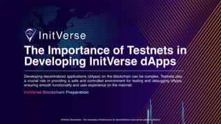 InitVerse Blockchain - the necessary infrastructure for decentralized cloud server platform Web3.0
InitVerse Blockchain Preparation
Developing decentralized applications (dApps) on the blockchain can be complex. Testnets play
a crucial role in providing a safe and controlled environment for testing and debugging dApps,
ensuring smooth functionality and user experience on the mainnet.
The Importance of Testnets in
Developing InitVerse dApps
The Importance of Testnets in
Developing InitVerse dApps
 