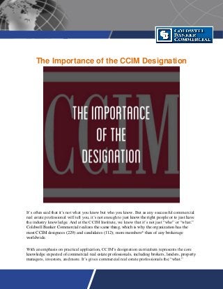 The Importance of the CCIM Designation
It’s often said that it’s not what you know but who you know. But as any successful commercial
real estate professional will tell you, it’s not enough to just know the right people or to just have
the industry knowledge. And at the CCIM Institute, we know that it’s not just “who” or “what.”
Coldwell Banker Commercial realizes the same thing, which is why the organization has the
most CCIM designees (229) and candidates (112); more members* than of any brokerage
worldwide.
With an emphasis on practical application, CCIM’s designation curriculum represents the core
knowledge expected of commercial real estate professionals, including brokers, lenders, property
managers, investors, and more. It’s gives commercial real estate professionals the “what.”
 