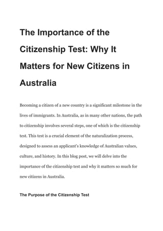 The Importance of the
Citizenship Test: Why It
Matters for New Citizens in
Australia
Becoming a citizen of a new country is a significant milestone in the
lives of immigrants. In Australia, as in many other nations, the path
to citizenship involves several steps, one of which is the citizenship
test. This test is a crucial element of the naturalization process,
designed to assess an applicant’s knowledge of Australian values,
culture, and history. In this blog post, we will delve into the
importance of the citizenship test and why it matters so much for
new citizens in Australia.
The Purpose of the Citizenship Test
 