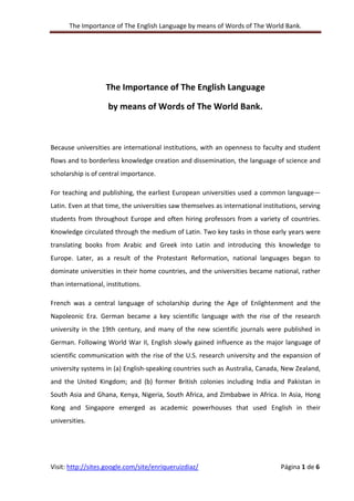 The Importance of The English Language by means of Words of The World Bank.
Visit: http://sites.google.com/site/enriqueruizdiaz/ Página 1 de 6
The Importance of The English Language
by means of Words of The World Bank.
Because universities are international institutions, with an openness to faculty and student
flows and to borderless knowledge creation and dissemination, the language of science and
scholarship is of central importance.
For teaching and publishing, the earliest European universities used a common language—
Latin. Even at that time, the universities saw themselves as international institutions, serving
students from throughout Europe and often hiring professors from a variety of countries.
Knowledge circulated through the medium of Latin. Two key tasks in those early years were
translating books from Arabic and Greek into Latin and introducing this knowledge to
Europe. Later, as a result of the Protestant Reformation, national languages began to
dominate universities in their home countries, and the universities became national, rather
than international, institutions.
French was a central language of scholarship during the Age of Enlightenment and the
Napoleonic Era. German became a key scientific language with the rise of the research
university in the 19th century, and many of the new scientific journals were published in
German. Following World War II, English slowly gained influence as the major language of
scientific communication with the rise of the U.S. research university and the expansion of
university systems in (a) English-speaking countries such as Australia, Canada, New Zealand,
and the United Kingdom; and (b) former British colonies including India and Pakistan in
South Asia and Ghana, Kenya, Nigeria, South Africa, and Zimbabwe in Africa. In Asia, Hong
Kong and Singapore emerged as academic powerhouses that used English in their
universities.
 