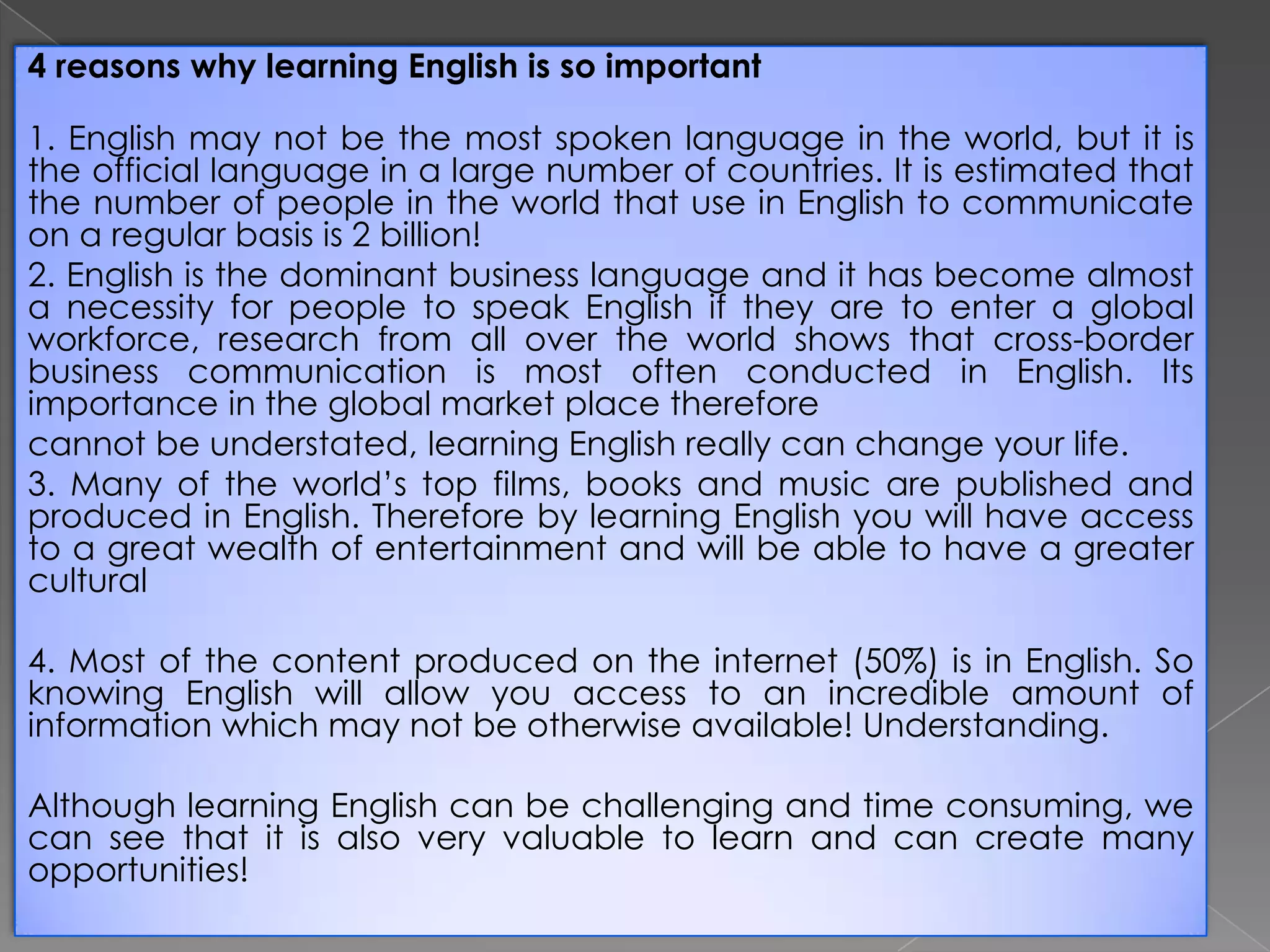 4 reasons why learning English is so important
1. English may not be the most spoken language in the world, but it is
the official language in a large number of countries. It is estimated that
the number of people in the world that use in English to communicate
on a regular basis is 2 billion!
2. English is the dominant business language and it has become almost
a necessity for people to speak English if they are to enter a global
workforce, research from all over the world shows that cross-border
business communication is most often conducted in English. Its
importance in the global market place therefore
cannot be understated, learning English really can change your life.
3. Many of the world’s top films, books and music are published and
produced in English. Therefore by learning English you will have access
to a great wealth of entertainment and will be able to have a greater
cultural

4. Most of the content produced on the internet (50%) is in English. So
knowing English will allow you access to an incredible amount of
information which may not be otherwise available! Understanding.
Although learning English can be challenging and time consuming, we
can see that it is also very valuable to learn and can create many
opportunities!

 