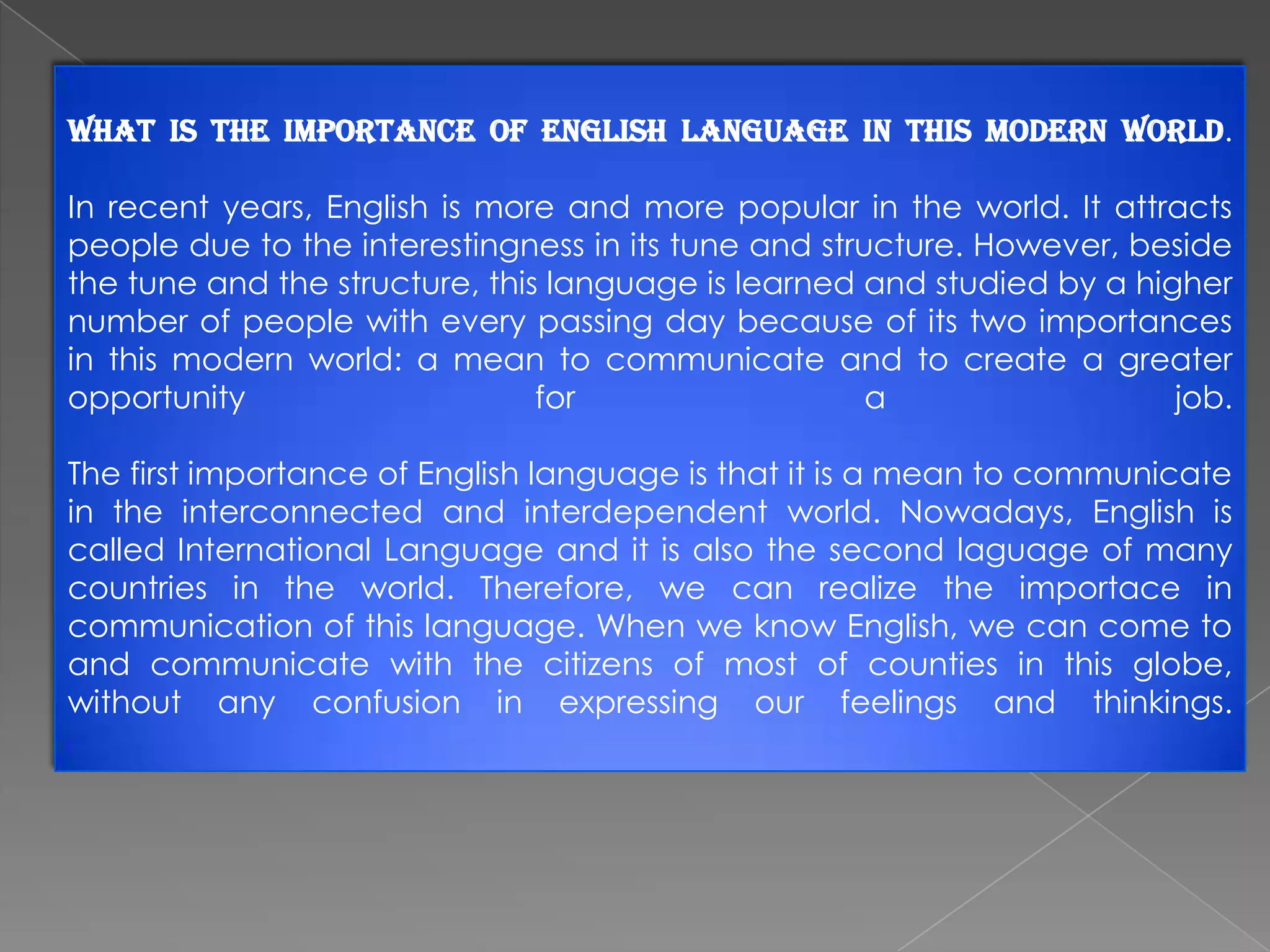What is the importance of English language in this modern world.
In recent years, English is more and more popular in the world. It attracts
people due to the interestingness in its tune and structure. However, beside
the tune and the structure, this language is learned and studied by a higher
number of people with every passing day because of its two importances
in this modern world: a mean to communicate and to create a greater
opportunity
for
a
job.
The first importance of English language is that it is a mean to communicate
in the interconnected and interdependent world. Nowadays, English is
called International Language and it is also the second laguage of many
countries in the world. Therefore, we can realize the importace in
communication of this language. When we know English, we can come to
and communicate with the citizens of most of counties in this globe,
without any confusion in expressing our feelings and thinkings.

 