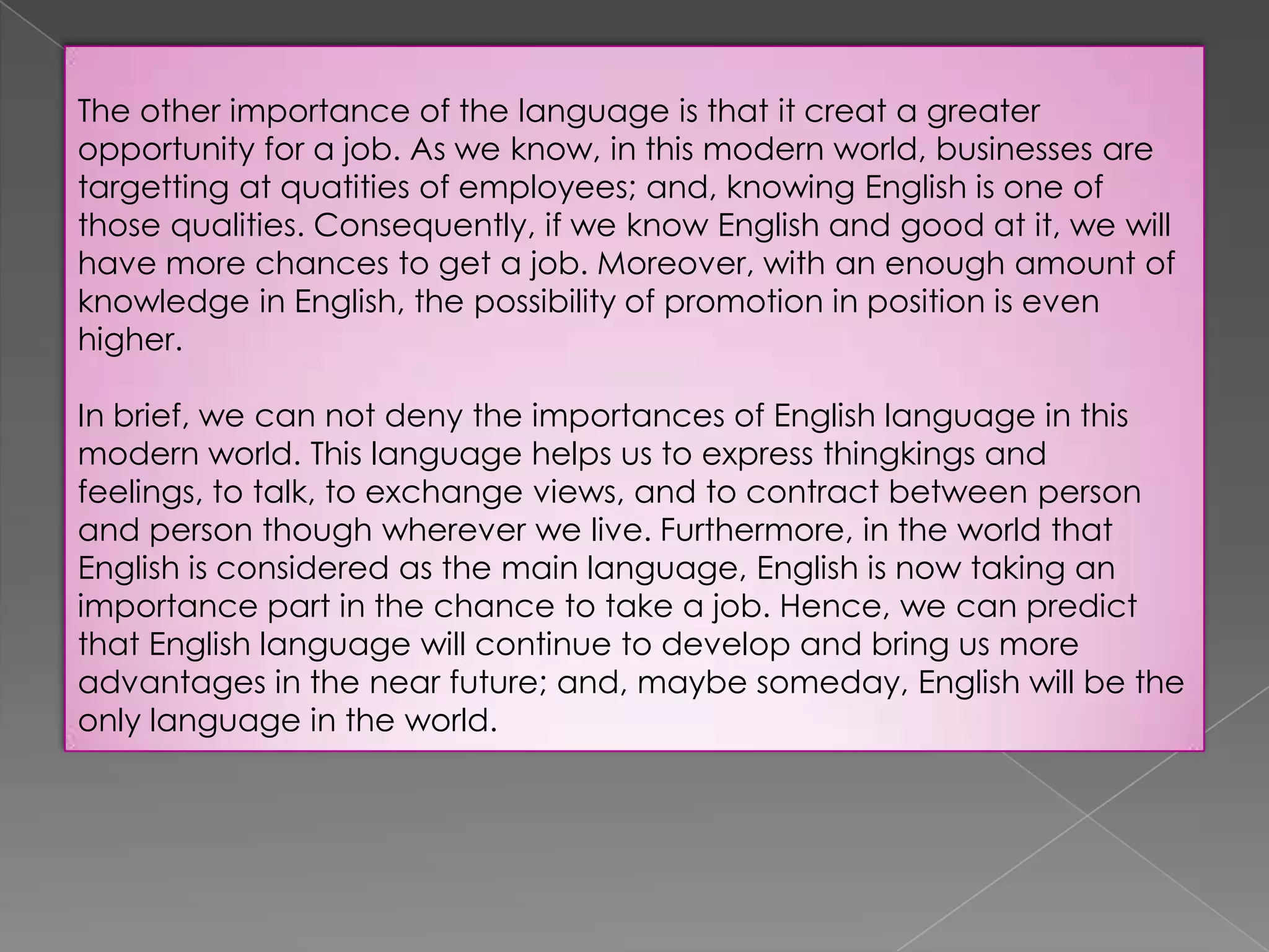 The other importance of the language is that it creat a greater
opportunity for a job. As we know, in this modern world, businesses are
targetting at quatities of employees; and, knowing English is one of
those qualities. Consequently, if we know English and good at it, we will
have more chances to get a job. Moreover, with an enough amount of
knowledge in English, the possibility of promotion in position is even
higher.
In brief, we can not deny the importances of English language in this
modern world. This language helps us to express thingkings and
feelings, to talk, to exchange views, and to contract between person
and person though wherever we live. Furthermore, in the world that
English is considered as the main language, English is now taking an
importance part in the chance to take a job. Hence, we can predict
that English language will continue to develop and bring us more
advantages in the near future; and, maybe someday, English will be the
only language in the world.

 