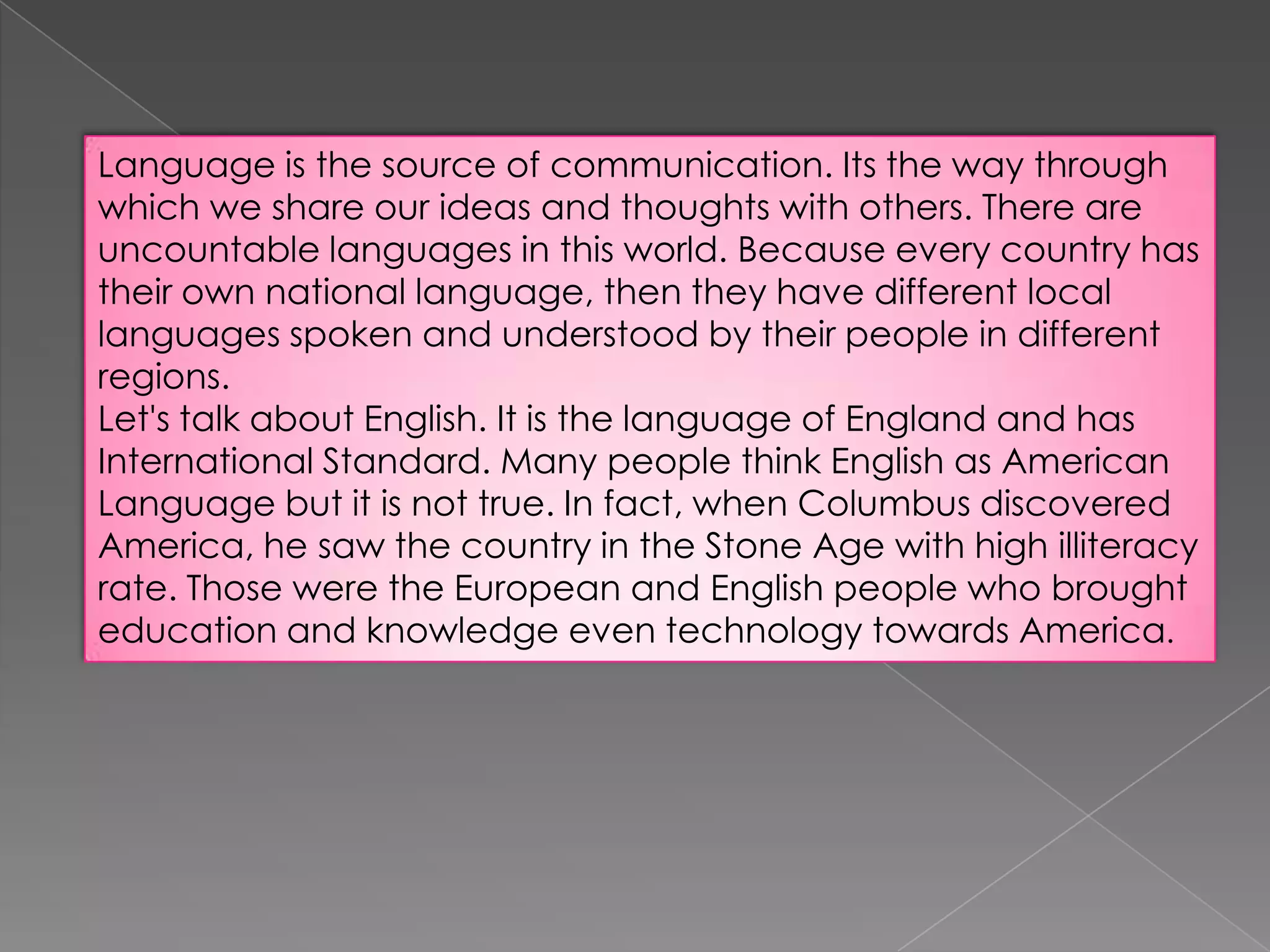 Language is the source of communication. Its the way through
which we share our ideas and thoughts with others. There are
uncountable languages in this world. Because every country has
their own national language, then they have different local
languages spoken and understood by their people in different
regions.
Let's talk about English. It is the language of England and has
International Standard. Many people think English as American
Language but it is not true. In fact, when Columbus discovered
America, he saw the country in the Stone Age with high illiteracy
rate. Those were the European and English people who brought
education and knowledge even technology towards America.

 