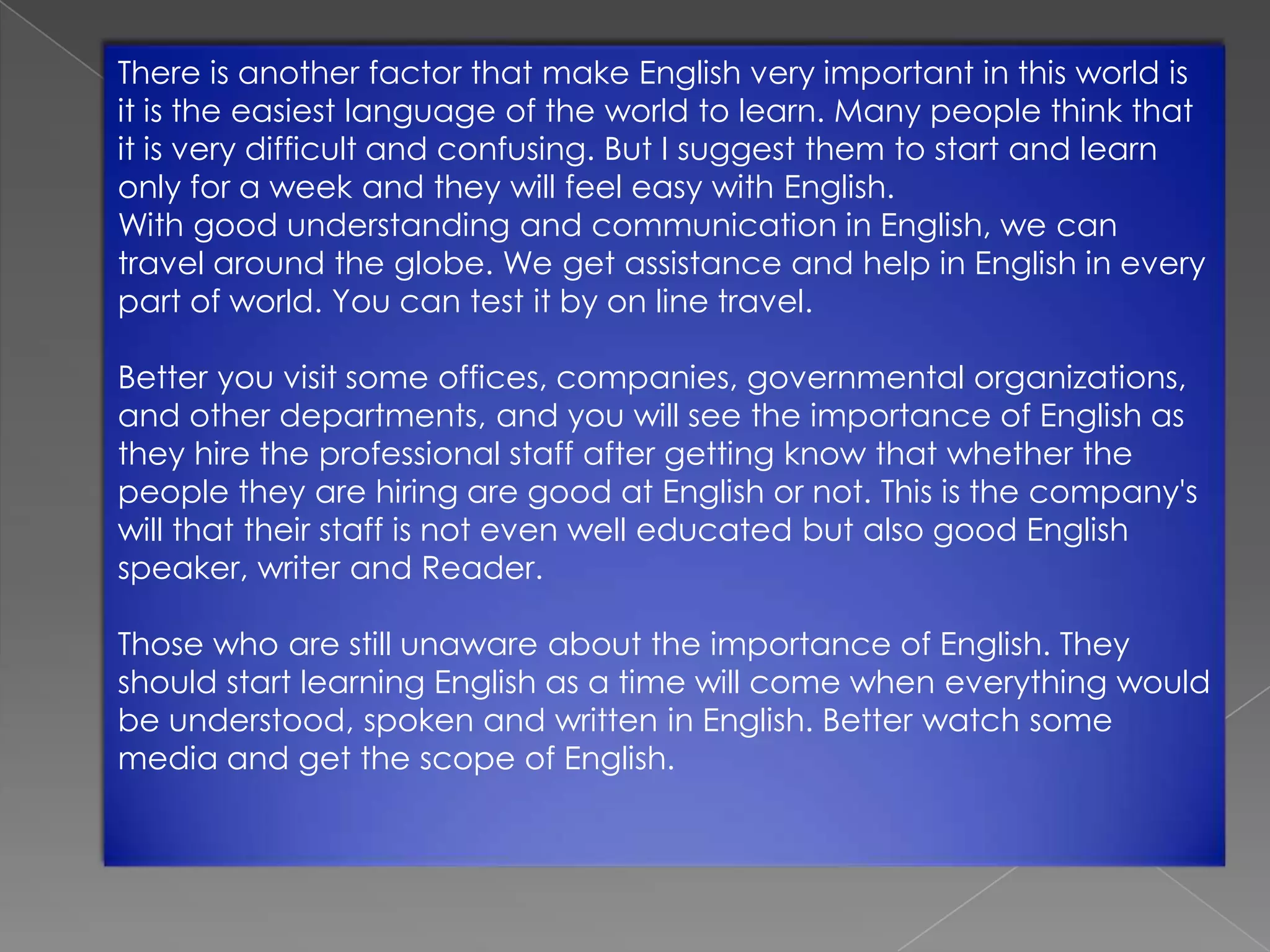 There is another factor that make English very important in this world is
it is the easiest language of the world to learn. Many people think that
it is very difficult and confusing. But I suggest them to start and learn
only for a week and they will feel easy with English.
With good understanding and communication in English, we can
travel around the globe. We get assistance and help in English in every
part of world. You can test it by on line travel.
Better you visit some offices, companies, governmental organizations,
and other departments, and you will see the importance of English as
they hire the professional staff after getting know that whether the
people they are hiring are good at English or not. This is the company's
will that their staff is not even well educated but also good English
speaker, writer and Reader.
Those who are still unaware about the importance of English. They
should start learning English as a time will come when everything would
be understood, spoken and written in English. Better watch some
media and get the scope of English.

 