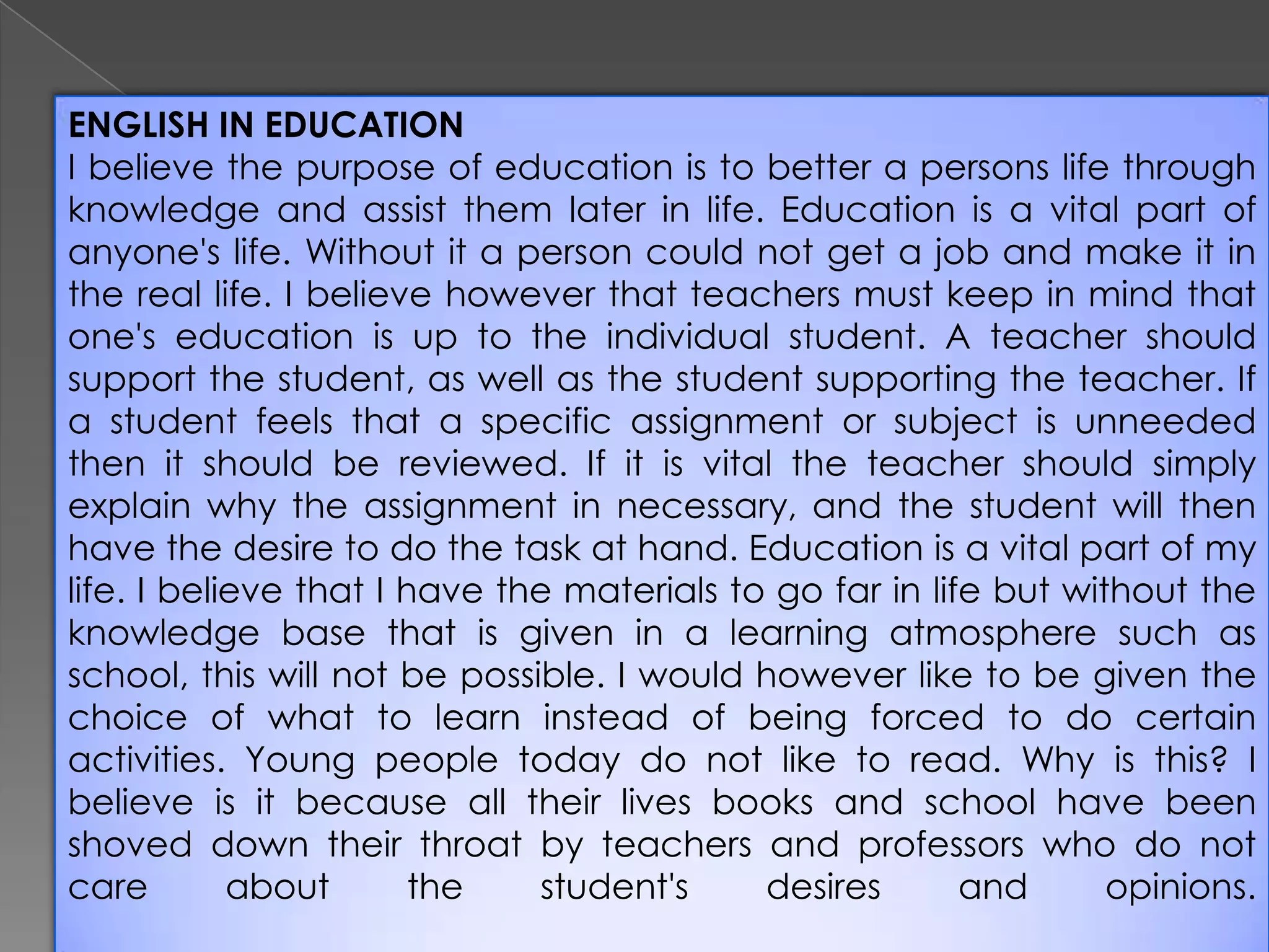 ENGLISH IN EDUCATION
I believe the purpose of education is to better a persons life through
knowledge and assist them later in life. Education is a vital part of
anyone's life. Without it a person could not get a job and make it in
the real life. I believe however that teachers must keep in mind that
one's education is up to the individual student. A teacher should
support the student, as well as the student supporting the teacher. If
a student feels that a specific assignment or subject is unneeded
then it should be reviewed. If it is vital the teacher should simply
explain why the assignment in necessary, and the student will then
have the desire to do the task at hand. Education is a vital part of my
life. I believe that I have the materials to go far in life but without the
knowledge base that is given in a learning atmosphere such as
school, this will not be possible. I would however like to be given the
choice of what to learn instead of being forced to do certain
activities. Young people today do not like to read. Why is this? I
believe is it because all their lives books and school have been
shoved down their throat by teachers and professors who do not
care
about
the
student's
desires
and
opinions.

 