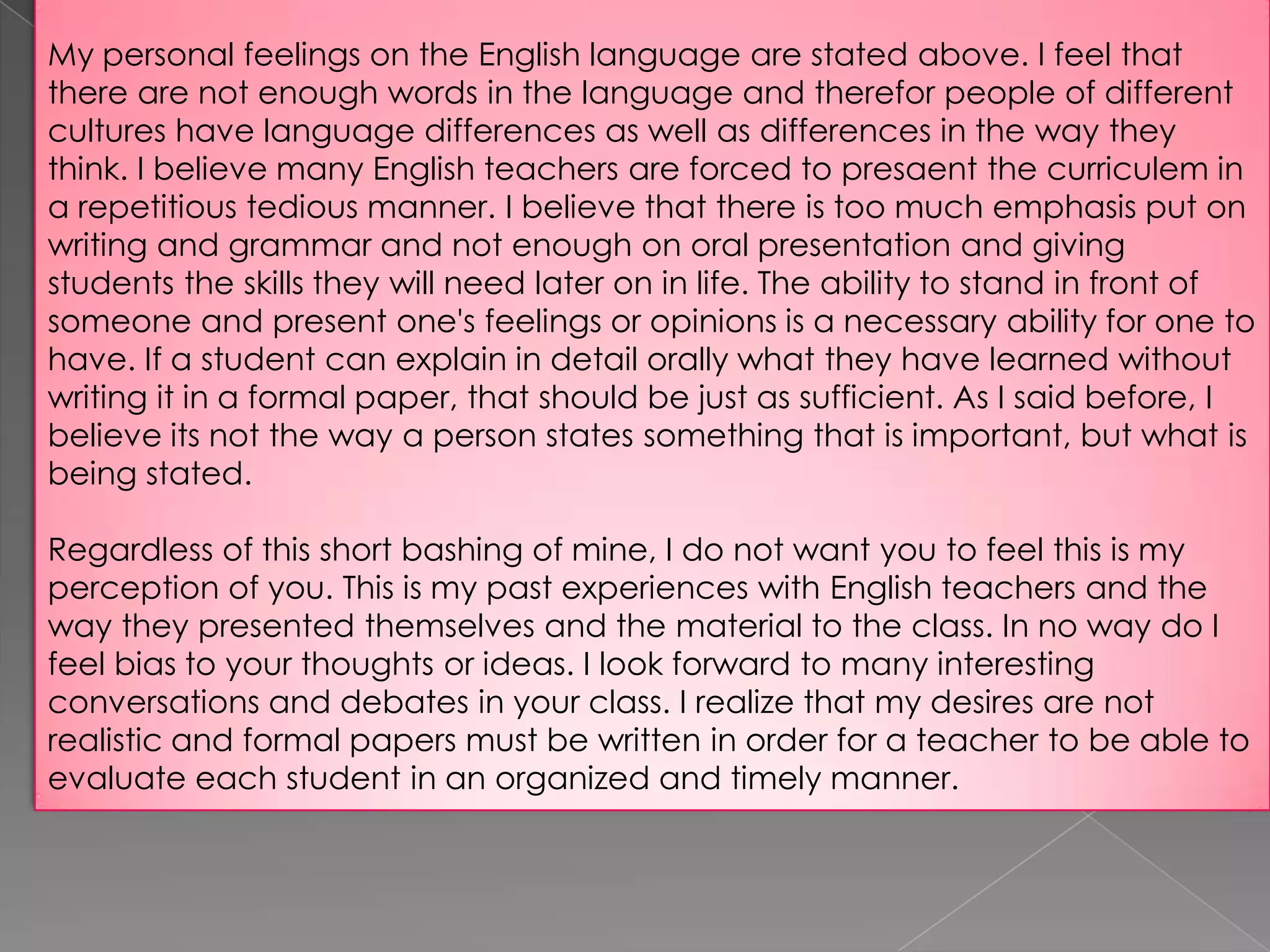 My personal feelings on the English language are stated above. I feel that
there are not enough words in the language and therefor people of different
cultures have language differences as well as differences in the way they
think. I believe many English teachers are forced to presaent the curriculem in
a repetitious tedious manner. I believe that there is too much emphasis put on
writing and grammar and not enough on oral presentation and giving
students the skills they will need later on in life. The ability to stand in front of
someone and present one's feelings or opinions is a necessary ability for one to
have. If a student can explain in detail orally what they have learned without
writing it in a formal paper, that should be just as sufficient. As I said before, I
believe its not the way a person states something that is important, but what is
being stated.
Regardless of this short bashing of mine, I do not want you to feel this is my
perception of you. This is my past experiences with English teachers and the
way they presented themselves and the material to the class. In no way do I
feel bias to your thoughts or ideas. I look forward to many interesting
conversations and debates in your class. I realize that my desires are not
realistic and formal papers must be written in order for a teacher to be able to
evaluate each student in an organized and timely manner.

 