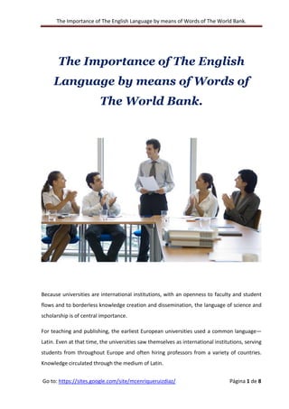 The Importance of The English Language by means of Words of The World Bank.
Go to: https://sites.google.com/site/mcenriqueruizdiaz/ Página 1 de 8
The Importance of The English
Language by means of Words of
The World Bank.
Because universities are international institutions, with an openness to faculty and student
flows and to borderless knowledge creation and dissemination, the language of science and
scholarship is of central importance.
For teaching and publishing, the earliest European universities used a common language—
Latin. Even at that time, the universities saw themselves as international institutions, serving
students from throughout Europe and often hiring professors from a variety of countries.
Knowledge circulated through the medium of Latin.
 