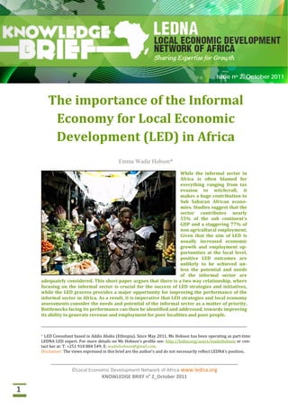  
©Local Economic Development Network of Africa‐www.ledna.org 
KNOWLEDGE BRIEF no
 2 _October 2011 
 
 
 
 
                                                                                                                                         Issue no 2. October 2011
 
The importance of the Informal 
Economy for Local Economic  
Development (LED) in Africa 
 
Emma Wadie Hobson*
While  the  informal  sector  in 
Africa  is  often  blamed  for 
everything  ranging  from  tax 
evasion  to  witchcraft,  it 
makes a huge contribution to 
Sub  Saharan  African  econo‐
mies. Studies suggest that the 
sector  contributes  nearly 
55%  of  the  sub  continent's 
GDP and a staggering 77% of 
non agricultural employment. 
Given  that  the  aim  of  LED  is 
usually  increased  economic 
growth  and  employment  op‐
portunities  at  the  local  level, 
positive  LED  outcomes  are 
unlikely  to  be  achieved  un‐
less  the  potential  and  needs 
of  the  informal  sector  are 
adequately considered. This short paper argues that there is a two way relationship, where 
focusing on the informal sector is crucial for the success of LED strategies and initiatives, 
while the LED process provides a major opportunity for improving the performance of the 
informal sector in Africa. As a result, it is imperative that LED strategies and local economy 
assessments consider the needs and potential of the informal sector as a matter of priority. 
Bottlenecks facing its performance can then be identified and addressed, towards improving 
its ability to generate revenue and employment for poor localities and poor people. 
 
* LED Consultant based in Addis Ababa (Ethiopia). Since May 2011, Ms Hobson has been operating as part‐time 
LEDNA LED expert. For more details on Ms Hobson’s profile see: http://ledna.org/users/wadiehobson or con‐
tact her at: T: +251 910 884 549; E: wadiehobson@gmail.com. 
Disclaimer: The views expressed in this brief are the author’s and do not necessarily reflect LEDNA’s position.
 
 
1 
 
©Local Economic Development Network of Africa‐www.ledna.org 
KNOWLEDGE BRIEF no
 2_October 2011 
 