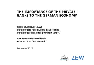THE IMPORTANCE OF THE PRIVATE
BANKS TO THE GERMAN ECONOMY
Frank Brückbauer (ZEW)
Professor Jörg Rocholl, Ph.D (ESMT Berlin)
Professor Sascha Steffen (Frankfurt School)
A study commissioned by the
Association of German Banks
December 2017
 