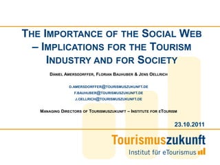 THE IMPORTANCE OF THE SOCIAL WEB
  – IMPLICATIONS FOR THE TOURISM
     INDUSTRY AND FOR SOCIETY
       DANIEL AMERSDORFFER, FLORIAN BAUHUBER & JENS OELLRICH

               D.AMERSDORFFER@TOURISMUSZUKUNFT.DE
                 F.BAUHUBER@TOURISMUSZUKUNFT.DE
                  J.OELLRICH@TOURISMUSZUKUNFT.DE


   MANAGING DIRECTORS   OF   TOURISMUSZUKUNFT – INSTITUTE FOR ETOURISM


                                                                    23.10.2011
 